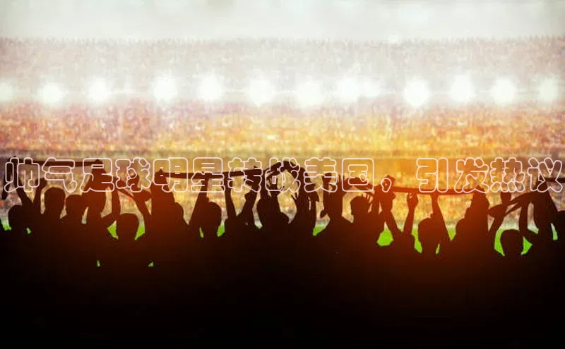 欧陆注册官方如流帅气足球明星转战美国，引发热议