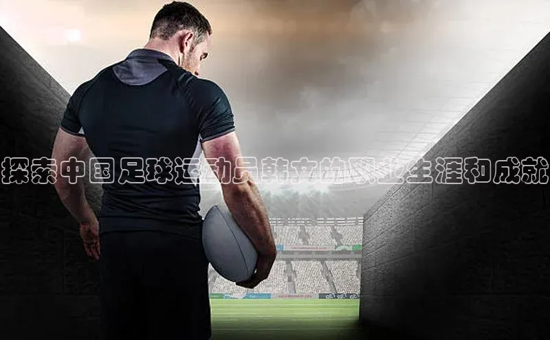 欧陆注册登录入口2024赛富乐斯探索中国足球运动员韩文的职业生涯和成就