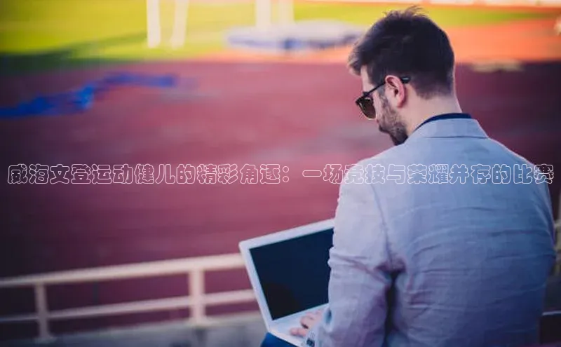 威海文登运动健儿的精彩角逐：一场竞技与荣耀并存的比赛