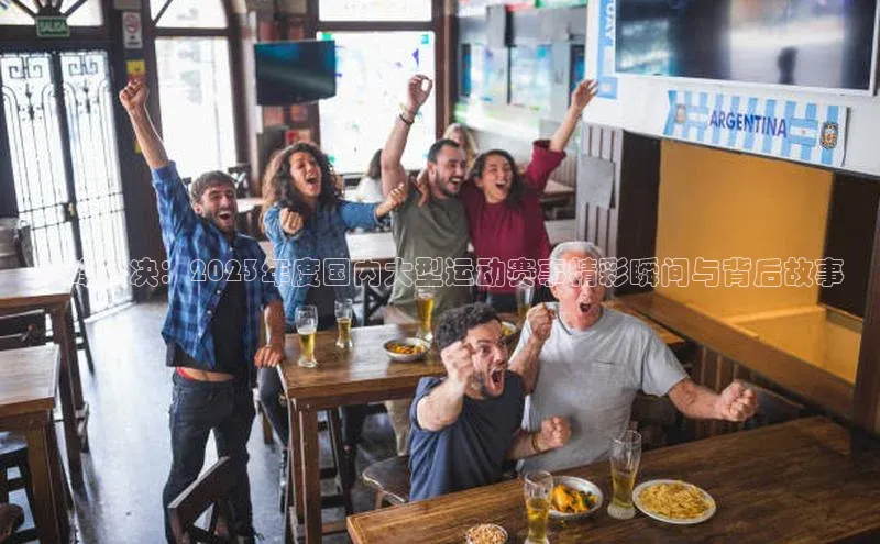 巅峰对决：2023年度国内大型运动赛事精彩瞬间与背后故事