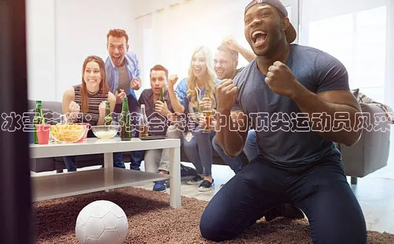 冰雪荣耀：冬奥会赛事中的顶尖运动员风采