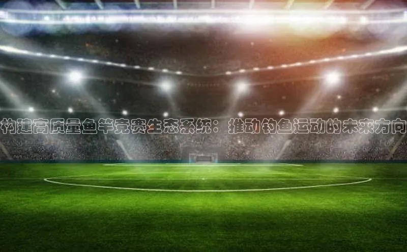 构建高质量鱼竿竞赛生态系统：推动钓鱼运动的未来方向