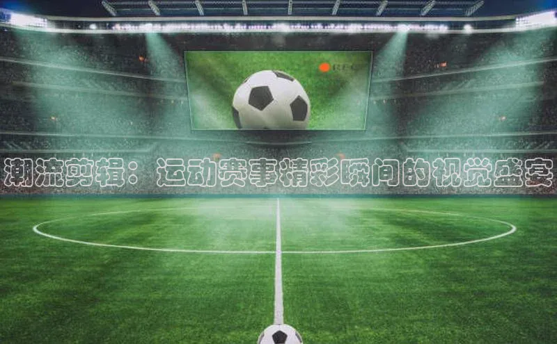潮流剪辑：运动赛事精彩瞬间的视觉盛宴