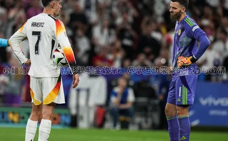 小姐姐运动赛事精彩视频全收录：尽享运动带来的活力与激情